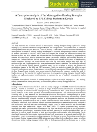 International Journal of English Linguistics; Vol. 9, No. 1; 2019
ISSN 1923-869X E-ISSN 1923-8703
Published by Canadian Center of Science and Education
25
A Descriptive Analysis of the Metacognitive Reading Strategies
Employed by EFL College Students in Kuwait
Sulaiman Alrabah1
& Shu-hua Wu1
1
Language Center, College of Business Studies, Public Authority for Applied Education and Training, Kuwait
Correspondence: Shu-hua Wu, Language Center, College of Business Studies, Public Authority for Applied
Education and Training, Kuwait. E-mail: wu104ohio@yahoo.com.tw
Received: September 17, 2018 Accepted: October 12, 2018 Online Published: December 27, 2018
doi:10.5539/ijel.v9n1p25 URL: https://doi.org/10.5539/ijel.v9n1p25
Abstract
The study measured the awareness and use of metacognitive reading strategies among English as a foreign
language (EFL) students at a medical college in Kuwait. The college offers a four-year Bachelor of Science in
Nursing (BSN) and a two-year Associate Degree in Nursing (ADN). Data collection involved distributing the
Metacognitive Awareness of Reading Strategy Inventory (MARSI) online through Google Forms to a sample of
80 students (Mokhtari & Reichard, 2002). Data were analyzed for strategy use, variations in strategy use
between the BSN and ADN students, and the most and the least frequently-used strategies by the participating
students. Microsoft Excel software generated the means, percentages, rankings, and standard deviations of
strategy use. Findings indicated that the participating students were overall highly aware of metacognitive
reading strategies. Moreover, the results showed that while the participating students were high users of
problem-solving and global strategies, they were medium users of support strategies. The results also indicated
that years of studying English showed a possible impact on the variations in strategy use between the
participating students at the BSN and ADN programs. Finally, the analysis revealed that while the most
frequently-used strategies among the participants were problem-solving strategies followed by global strategies,
the least frequently-used strategies were support strategies. Implications for pedagogy included the need for
English teachers to first identify their students’ awareness of metacognitive reading strategies. Second, English
teachers can implement evidence-based instruction to maximize the use of students’ metacognitive reading
strategies.
Keywords: metacognitive awareness of reading strategies, English as a foreign language (EFL), L2 Reading,
reading comprehension, reading proficiency, evidence-based practice, reading strategy instruction
1. Introduction
Reading is one of the most crucial skills to learn in a foreign language. To help EFL students become efficient
readers, a number of researchers (e.g., Friesen & Haigh, 2018) recommended instruction in metacognitive
reading strategies to enhance second language reading comprehension. Pani (2004) defined meta-cognitive
reading strategies as “the mental operations involved when readers approach a text effectively to make sense of
what they read” (p. 355). Mokhtari and Reichard (2002) classified metacognitive reading strategies as global,
problem-solving, and support strategies. Global strategies include planning, monitoring, and evaluating what one
has read. Problem-solving strategies are aimed at solving problems when the text becomes difficult to read.
Support reading strategies signify the use of outside reference materials such as looking up unknown words in
dictionaries. One of the most consistent findings in studies of metacognitive awareness of reading strategies is
that good readers selectively and consciously employ a bigger variety of reading strategies and use them more
frequently than poor readers (e.g., Magno, 2010; Park, 2015). EFL reading researchers have, moreover,
suggested that reading comprehension difficulties can rise from low decoding skills due to lack of proficiency
rather than from lack of strategy awareness. On the one hand, learners who have low proficiency have not yet
developed beyond the simple decoding of texts, word-recognition, and translation using dictionaries. On the
other hand, learners who have reached higher proficiency levels have entered an advanced stage in which they
can employ a variety of metacognitive reading strategies at their disposal to support their reading comprehension
performance. Reading strategy studies in EFL settings also reported that both good and poor readers have been
shown to use similar reading strategies, but they differ in the frequency and variety of strategy use as well as
 