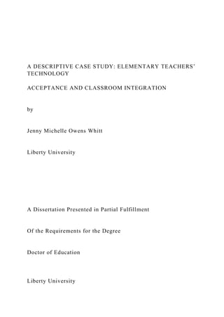 A DESCRIPTIVE CASE STUDY: ELEMENTARY TEACHERS’
TECHNOLOGY
ACCEPTANCE AND CLASSROOM INTEGRATION
by
Jenny Michelle Owens Whitt
Liberty University
A Dissertation Presented in Partial Fulfillment
Of the Requirements for the Degree
Doctor of Education
Liberty University
 