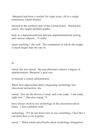 Margaret had been a teacher for eight years, all in a single
elementary school district
located in the southern part of the United States. During her
career, she taught multiple grades,
both in a departmentalized and non-departmentalized setting,
and various subjects. “I really
enjoy teaching,” she said. The community in which she taught
is much larger than the one in
81
which she was raised. Having obtained a master’s degree in
administration, Margaret’s goal was
to become a school administrator.
When first approached about integrating technology into
classroom instruction, she
stated, “Get me the devices I need, and I am ready. I am ready
right now.” She also stated, “I
have always tried to use technology in the classroom and at
home. I feel confident with
technology. If I do not know how to use something, I feel like I
can learn how to do it pretty
easily.” When asked specifically about technology integration
 