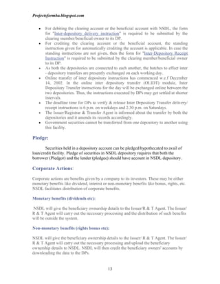 Projectsformba.blogspot.com


   •   For debiting the clearing account or the beneficial account with NSDL, the form
       for "Inter-depository delivery instruction" is required to be submitted by the
       clearing member/beneficial owner to its DP.
   •   For crediting the clearing account or the beneficial account, the standing
       instruction given for automatically crediting the account is applicable. In case the
       standing instructions are not given, then the form for "Inter-Depository Receipt
       Instruction" is required to be submitted by the clearing member/beneficial owner
       to its DP.
   •   As both the depositories are connected to each another, the batches to effect inter
       - depository transfers are presently exchanged on each working day.
   •   Online transfer of inter depository instructions has commenced w.e.f December
       14, 2002. In the online inter depository transfer (OLIDT) module, Inter
       Depository Transfer instructions for the day will be exchanged online between the
       two depositories. Thus, the instructions executed by DPs may get settled at shorter
       intervals.
   •   The deadline time for DPs to verify & release Inter Depository Transfer delivery/
       receipt instructions is 6 p.m. on weekdays and 2.30 p.m. on Saturdays.
   •   The Issuer/Registrar & Transfer Agent is informed about the transfer by both the
       depositories and it amends its records accordingly.
   •   Government securities cannot be transferred from one depository to another using
       this facility.

Pledge:

        Securities held in a depository account can be pledged/hypothecated to avail of
loan/credit facility. Pledge of securities in NSDL depository requires that both the
borrower (Pledgor) and the lender (pledgee) should have account in NSDL depository.

Corporate Actions:

Corporate actions are benefits given by a company to its investors. These may be either
monetary benefits like dividend, interest or non-monetary benefits like bonus, rights, etc.
NSDL facilitates distribution of corporate benefits.

Monetary benefits (dividends etc):

NSDL will give the beneficiary ownership details to the Issuer/R & T Agent. The Issuer/
R & T Agent will carry out the necessary processing and the distribution of such benefits
will be outside the system.

Non-monetary benefits (rights bonus etc):

NSDL will give the beneficiary ownership details to the Issuer/ R & T Agent. The Issuer/
R & T Agent will carry out the necessary processing and upload the beneficiary
ownership details to NSDL. NSDL will then credit the beneficiary owners' accounts by
downloading the data to the DPs.


                                            13
 