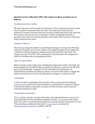 Projectsformba.blogspot.com




Special services offered by DPs with respect to these accounts are as
follows:

Standing Instruction Facility:

DP enters the advise for the transfer of securities to or from a beneficial owner's account
only on receipt of instructions from the client. The clients need to give delivery
instruction to transfer securities from their account & receipt instruction to get credit into
their account. However, for ease of operation, a facility of standing instruction is
provided to the clients for receiving securities to the credit of their accounts without any
further instruction from them.

Change in Address:

The client can change his address by submitting the changes in writing to the DP along
with proof of identity, proof of new address with original document of new address for
verification and latest transaction statement received from the DP of the client. The
changes conveyed to the DP will be automatically communicated to the companies in
which he is holding shares in dematerialized form.

Bank Account Details:

Details of bank account of the client, including the 9-digit code number of the bank and
branch appearing on the MICR cheque issued by the bank have to given to the DP at the
time of account opening. Companies use this information for printing them on
dividend/interest warrants preventing its misuse. In case the client wishes to change this
bank account details, he can do so by submitting the changes in writing to the DP.

Nomination:

A client can make a nomination of his account in favour of any person by filing the
nomination form with his DP. Such nomination is considered to be conclusive evidence
of the account holder'(s) disposition in respect of all the securities in the account for
which the nomination is made.

Transposition cum Demat:

This is a facility whereby securities held jointly can be dematerialized in an account of
same joint holders but having different sequence of names. e.g. securities held in joint
names of X and Y can also be dematerialised in an account opened in the names of Y and
X by submitting an additional form called Transposition Form along with
Dematerialization Request Form (DRF) to the DP.




                                              14
 