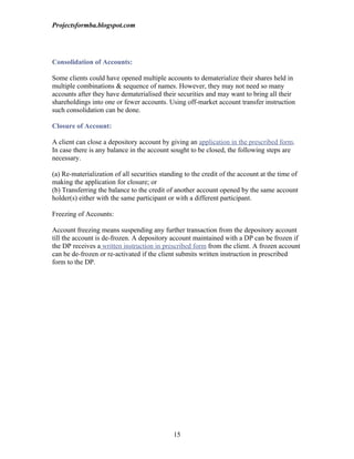 Projectsformba.blogspot.com




Consolidation of Accounts:

Some clients could have opened multiple accounts to dematerialize their shares held in
multiple combinations & sequence of names. However, they may not need so many
accounts after they have dematerialised their securities and may want to bring all their
shareholdings into one or fewer accounts. Using off-market account transfer instruction
such consolidation can be done.

Closure of Account:

A client can close a depository account by giving an application in the prescribed form.
In case there is any balance in the account sought to be closed, the following steps are
necessary.

(a) Re-materialization of all securities standing to the credit of the account at the time of
making the application for closure; or
(b) Transferring the balance to the credit of another account opened by the same account
holder(s) either with the same participant or with a different participant.

Freezing of Accounts:

Account freezing means suspending any further transaction from the depository account
till the account is de-frozen. A depository account maintained with a DP can be frozen if
the DP receives a written instruction in prescribed form from the client. A frozen account
can be de-frozen or re-activated if the client submits written instruction in prescribed
form to the DP.




                                             15
 