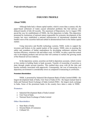 Projectsformba.blogspot.com




                               INDUSTRY PROFILE

About NSDL

       Although India had a vibrant capital market, which is more than a century old, the
paper-based settlement of trades caused substantial problems like bad delivery and
delayed transfer of title till recently. The enactment of Depositories Act in August 1996
paved the way for establishment of NSDL, the first depository in India. This depository
promoted by institutions of national stature responsible for economic development of the
country has since established a national infrastructure of international standards that
handles most of the securities held and settled in dematerialized form in the Indian capital
market.

        Using innovative and flexible technology systems, NSDL works to support the
investors and brokers in the capital market of the country. NSDL aims at ensuring the
safety and soundness of Indian marketplaces by developing settlement solutions that
increase efficiency, minimize risk and reduce costs. At NSDL, we play a quiet but central
role in developing products and services that will continue to nurture the growing needs
of the financial services industry.

        In the depository system, securities are held in depository accounts, which is more
or less similar to holding funds in bank accounts. Transfer of ownership of securities is
done through simple account transfers. This method does away with all the risks and
hassles normally associated with paperwork. Consequently, the cost of transacting in a
depository environment is considerably lower as compared to transacting in certificates.

Promoters Shareholders

        NSDL is promoted by Industrial Development Bank of India Limited (IDBI) - the
largest development bank of India, Unit Trust of India (UTI) - the largest mutual fund in
India and National Stock Exchange of India Limited (NSE) - the largest stock exchange
in India. Some of the prominent banks in the country have taken a stake in NSDL.

Promoters

   •   Industrial Development Bank of India Limited
   •   Unit Trust of India
   •   National Stock Exchange of India Limited

Other Shareholders

   •   State Bank of India
   •   Oriental Bank of Commerce
   •   Citibank NA


                                            16
 