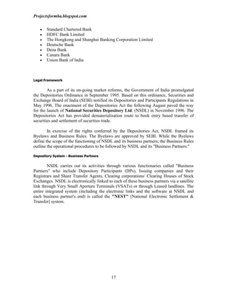 Projectsformba.blogspot.com


   •   Standard Chartered Bank
   •   HDFC Bank Limited
   •   The Hongkong and Shanghai Banking Corporation Limited
   •   Deutsche Bank
   •   Dena Bank
   •   Canara Bank
   •   Union Bank of India



Legal Framework


        As a part of its on-going market reforms, the Government of India promulgated
the Depositories Ordinance in September 1995. Based on this ordinance, Securities and
Exchange Board of India (SEBI) notified its Depositories and Participants Regulations in
May 1996. The enactment of the Depositories Act the following August paved the way
for the launch of National Securities Depository Ltd. (NSDL) in November 1996. The
Depositories Act has provided dematerialisation route to book entry based transfer of
securities and settlement of securities trade.

        In exercise of the rights conferred by the Depositories Act, NSDL framed its
Byelaws and Business Rules. The Byelaws are approved by SEBI. While the Byelaws
define the scope of the functioning of NSDL and its business partners; the Business Rules
outline the operational procedures to be followed by NSDL and its "Business Partners."

Depository System - Business Partners


        NSDL carries out its activities through various functionaries called "Business
Partners" who include Depository Participants (DPs), Issuing companies and their
Registrars and Share Transfer Agents, Clearing corporations/ Clearing Houses of Stock
Exchanges. NSDL is electronically linked to each of these business partners via a satellite
link through Very Small Aperture Terminals (VSATs) or through Leased landlines. The
entire integrated system (including the electronic links and the software at NSDL and
each business partner's end) is called the "NEST" [National Electronic Settlement &
Transfer] system.




                                            17
 