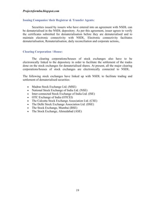 Projectsformba.blogspot.com


Issuing Companies/ their Registrar & Transfer Agents:

       Securities issued by issuers who have entered into an agreement with NSDL can
be dematerialised in the NSDL depository. As per this agreement, issuer agrees to verify
the certificates submitted for dematerialisation before they are dematerialised and to
maintain electronic connectivity with NSDL. Electronic connectivity facilitates
dematerialisation, Rematerialisation, daily reconciliation and corporate actions,.


Clearing Corporation / House:

        The clearing corporations/houses of stock exchanges also have to be
electronically linked to the depository in order to facilitate the settlement of the trades
done on the stock exchanges for dematerialised shares. At present, all the major clearing
corporations/houses of stock exchanges are electronically connected to NSDL.

The following stock exchanges have linked up with NSDL to facilitate trading and
settlement of dematerialised securities:

   •   Madras Stock Exchange Ltd. (MSE)
   •   National Stock Exchange of India Ltd. (NSE)
   •   Inter-connected Stock Exchange of India Ltd. (ISE)
   •   OTC Exchange of India (OTCEI)
   •   The Calcutta Stock Exchange Association Ltd. (CSE)
   •   The Delhi Stock Exchange Association Ltd. (DSE)
   •   The Stock Exchange, Mumbai (BSE)
   •   The Stock Exchange, Ahmedabad (ASE)




                                            19
 
