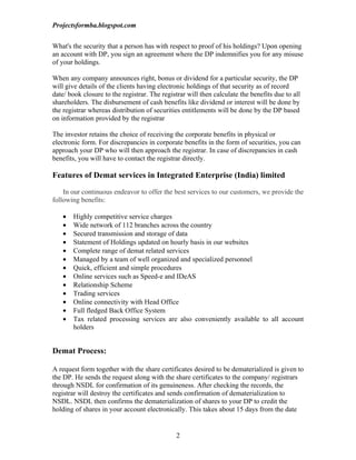 Projectsformba.blogspot.com


What's the security that a person has with respect to proof of his holdings? Upon opening
an account with DP, you sign an agreement where the DP indemnifies you for any misuse
of your holdings.

When any company announces right, bonus or dividend for a particular security, the DP
will give details of the clients having electronic holdings of that security as of record
date/ book closure to the registrar. The registrar will then calculate the benefits due to all
shareholders. The disbursement of cash benefits like dividend or interest will be done by
the registrar whereas distribution of securities entitlements will be done by the DP based
on information provided by the registrar

The investor retains the choice of receiving the corporate benefits in physical or
electronic form. For discrepancies in corporate benefits in the form of securities, you can
approach your DP who will then approach the registrar. In case of discrepancies in cash
benefits, you will have to contact the registrar directly.

Features of Demat services in Integrated Enterprise (India) limited

    In our continuous endeavor to offer the best services to our customers, we provide the
following benefits:

   •   Highly competitive service charges
   •   Wide network of 112 branches across the country
   •   Secured transmission and storage of data
   •   Statement of Holdings updated on hourly basis in our websites
   •   Complete range of demat related services
   •   Managed by a team of well organized and specialized personnel
   •   Quick, efficient and simple procedures
   •   Online services such as Speed-e and IDeAS
   •   Relationship Scheme
   •   Trading services
   •   Online connectivity with Head Office
   •   Full fledged Back Office System
   •   Tax related processing services are also conveniently available to all account
       holders


Demat Process:

A request form together with the share certificates desired to be dematerialized is given to
the DP. He sends the request along with the share certificates to the company/ registrars
through NSDL for confirmation of its genuineness. After checking the records, the
registrar will destroy the certificates and sends confirmation of dematerialization to
NSDL. NSDL then confirms the dematerialization of shares to your DP to credit the
holding of shares in your account electronically. This takes about 15 days from the date


                                               2
 