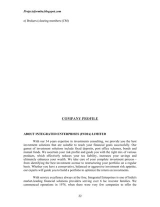 Projectsformba.blogspot.com


e) Brokers (clearing members (CM)




                              COMPANY PROFILE



ABOUT INTEGRATED ENTERPRISES (INDIA) LIMITED

       With our 34 years expertise in investments consulting, we provide you the best
investment solutions that are suitable to reach your financial goals successfully. Our
gamut of investment solutions include fixed deposits, post office schemes, bonds and
mutual funds. We ascertain your risk profile and guide you with the right mix of various
products, which effectively reduces your tax liability, increases your savings and
ultimately enhances your wealth. We take care of your complete investment process -
from identifying the best investment avenue to restructuring your portfolio on a regular
basis. Whether you have a conservative, balanced or aggressive investment risk appetite,
our experts will guide you to build a portfolio to optimize the return on investments.

       With service excellence always at the fore, Integrated Enterprises is one of India's
market-leading financial solutions providers serving over 6 lac investor families. We
commenced operations in 1974, when there were very few companies to offer the


                                            22
 