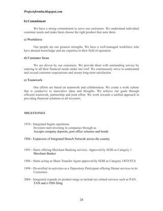 Projectsformba.blogspot.com


b) Commitment

      We have a strong commitment to serve our customers. We understand individual
customer needs and make them choose the right product that suits them.

c) Workforce

       Our people are our greatest strengths. We have a well-managed workforce who
have domain knowledge and are expertise in their field of operation

d) Customer focus

        We are driven by our customers. We provide them with outstanding service by
catering to all their financial needs under one roof. We continuously strive to understand
and exceed customer expectations and ensure long-term satisfaction

e) Teamwork

        Our efforts are based on teamwork and collaboration. We create a work culture
that is conducive to innovative ideas and thoughts. We achieve our goals through
efficient teamwork, partnership and joint effort. We work towards a unified approach in
providing financial solutions to all investors.



MILESTONES


1974 - Integrated begins operations
        Investors start investing in companies through us
        Accepts company deposits, post office schemes and bonds

1984 - Expansion of Integrated Branch Network across the country


1993 - Starts offering Merchant Banking services. Approved by SEBI as Category 1
       Merchant Banker

1994 - Starts acting as Share Transfer Agent approved by SEBI as Category I RTI/STA

1998 - Diversified its activities as a Depository Participant offering Demat services to its
       Customers

2004 - Integrated expands its product range to include tax related services such as PAN,
        TAN and e-TDS filing




                                             24
 