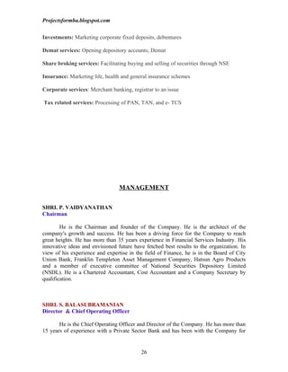 Projectsformba.blogspot.com


Investments: Marketing corporate fixed deposits, debentures

Demat services: Opening depository accounts, Demat

Share broking services: Facilitating buying and selling of securities through NSE

Insurance: Marketing life, health and general insurance schemes

Corporate services: Merchant banking, registrar to an issue

Tax related services: Processing of PAN, TAN, and e- TCS




                                 MANAGEMENT

SHRI. P. VAIDYANATHAN
Chairman

        He is the Chairman and founder of the Company. He is the architect of the
company's growth and success. He has been a driving force for the Company to reach
great heights. He has more than 35 years experience in Financial Services Industry. His
innovative ideas and envisioned future have fetched best results to the organization. In
view of his experience and expertise in the field of Finance, he is in the Board of City
Union Bank, Franklin Templeton Asset Management Company, Hatsun Agro Products
and a member of executive committee of National Securities Depository Limited
(NSDL). He is a Chartered Accountant, Cost Accountant and a Company Secretary by
qualification.



SHRI. S. BALASUBRAMANIAN
Director & Chief Operating Officer

       He is the Chief Operating Officer and Director of the Company. He has more than
15 years of experience with a Private Sector Bank and has been with the Company for


                                          26
 