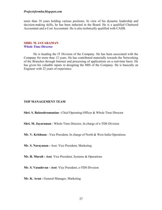 Projectsformba.blogspot.com


more than 10 years holding various positions. In view of his dynamic leadership and
decision-making skills, he has been inducted in the Board. He is a qualified Chartered
Accountant and a Cost Accountant. He is also technically qualified with CAIIB.



SHRI. M. JAYARAMAN
Whole Time Director

       He is heading the IT Division of the Company. He has been associated with the
Company for more than 12 years. He has contributed materially towards the Networking
of the Branches through Internet and processing of applications on a real-time basis. He
has given his valuable inputs in designing the MIS of the Company. He is basically an
Engineer with 22 years of experience.




TOP MANAGEMENT TEAM


Shri. S. Balasubramanian - Chief Operating Officer & Whole Time Director


Shri. M. Jayaraman - Whole Time Director, In charge of e-TDS Division


Mr. V. Krishnan - Vice President, In charge of North & West India Operations


Mr. S. Narayanan - Asst. Vice President, Marketing


Mr. R. Murali - Asst. Vice President, Systems & Operations


Mr. S. Vasudevan - Asst. Vice President, e-TDS Division


Mr. K. Arun - General Manager, Marketing




                                          27
 