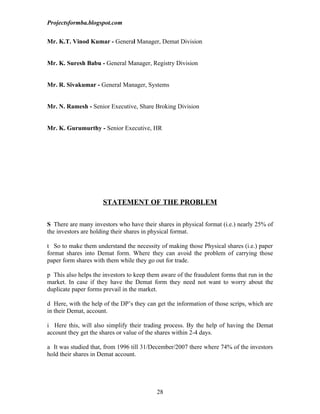 Projectsformba.blogspot.com


Mr. K.T. Vinod Kumar - General Manager, Demat Division


Mr. K. Suresh Babu - General Manager, Registry Division


Mr. R. Sivakumar - General Manager, Systems


Mr. N. Ramesh - Senior Executive, Share Broking Division


Mr. K. Gurumurthy - Senior Executive, HR




                      STATEMENT OF THE PROBLEM

S There are many investors who have their shares in physical format (i.e.) nearly 25% of
the investors are holding their shares in physical format.

t So to make them understand the necessity of making those Physical shares (i.e.) paper
format shares into Demat form. Where they can avoid the problem of carrying those
paper form shares with them while they go out for trade.

p This also helps the investors to keep them aware of the fraudulent forms that run in the
market. In case if they have the Demat form they need not want to worry about the
duplicate paper forms prevail in the market.

d Here, with the help of the DP’s they can get the information of those scrips, which are
in their Demat, account.

i Here this, will also simplify their trading process. By the help of having the Demat
account they get the shares or value of the shares within 2-4 days.

a It was studied that, from 1996 till 31/December/2007 there where 74% of the investors
hold their shares in Demat account.




                                           28
 