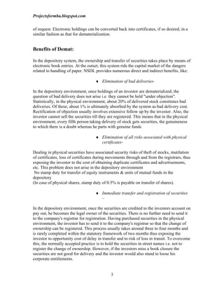 Projectsformba.blogspot.com


of request. Electronic holdings can be converted back into certificates, if so desired, in a
similar fashion as that for dematerialization.


Benefits of Demat:

In the depository system, the ownership and transfer of securities takes place by means of
electronic book entries. At the outset, this system rids the capital market of the dangers
related to handling of paper. NSDL provides numerous direct and indirect benefits, like:

                                     ♦ Elimination of bad deliveries-

In the depository environment, once holdings of an investor are dematerialized, the
question of bad delivery does not arise i.e. they cannot be held "under objection".
Statistically, in the physical environment, about 20% of delivered stock constitutes bad
deliveries. Of these, about 1% is ultimately absorbed by the system as bad delivery cost.
Rectification of objection usually involves extensive follow up by the investor. Also, the
investor cannot sell the securities till they are registered. This means that in the physical
environment, every fifth person taking delivery of stock gets securities, the genuineness
to which there is a doubt whereas he parts with genuine funds

                                     ♦ Elimination of all risks associated with physical
                                       certificates-

Dealing in physical securities have associated security risks of theft of stocks, mutilation
of certificates, loss of certificates during movements through and from the registrars, thus
exposing the investor to the cost of obtaining duplicate certificates and advertisements,
etc. This problem does not arise in the depository environment
 No stamp duty for transfer of equity instruments & units of mutual funds in the
depository
(In case of physical shares, stamp duty of 0.5% is payable on transfer of shares).

                                     ♦ Immediate transfer and registration of securities
                                       –

In the depository environment, once the securities are credited to the investors account on
pay out, he becomes the legal owner of the securities. There is no further need to send it
to the company's registrar for registration. Having purchased securities in the physical
environment, the investor has to send it to the company's registrar so that the change of
ownership can be registered. This process usually takes around three to four months and
is rarely completed within the statutory framework of two months thus exposing the
investor to opportunity cost of delay in transfer and to risk of loss in transit. To overcome
this, the normally accepted practice is to hold the securities in street names i.e. not to
register the change of ownership. However, if the investors miss a book closure the
securities are not good for delivery and the investor would also stand to loose his
corporate entitlements.


                                              3
 