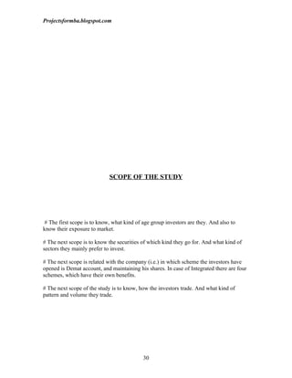 Projectsformba.blogspot.com




                             SCOPE OF THE STUDY




 # The first scope is to know, what kind of age group investors are they. And also to
know their exposure to market.

# The next scope is to know the securities of which kind they go for. And what kind of
sectors they mainly prefer to invest.

# The next scope is related with the company (i.e.) in which scheme the investors have
opened is Demat account, and maintaining his shares. In case of Integrated there are four
schemes, which have their own benefits.

# The next scope of the study is to know, how the investors trade. And what kind of
pattern and volume they trade.




                                            30
 