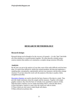 Projectsformba.blogspot.com




                      RESEARCH METHODOLOGY


Research design:

Research design can be thought of as the structure of research -- it is the "glue" that holds
all of the elements in a research project together. We often describe a design using a
concise notation that enables us to summarize a complex design structure efficiently.


Analysis:
By the time you get to the analysis of your data, most of the really difficult work has been
done. It's much more difficult to: define the research problem; develop and implement a
sampling plan; conceptualize, operationally and test your measures; and develop a design
structure. If you have done this work well, the analysis of the data is usually a fairly
straightforward affair.

Descriptive Statistics are used to describe the basic features of the data in a study. They
provide simple summaries about the sample and the measures. Together with simple
graphics analysis, they form the basis of virtually every quantitative analysis of data.
With descriptive statistics you are simply describing what is, what the data shows.
O Here descriptive Analysis is used, since the clients are walk-in clients.
O These clients are who come to trade (buy& sell) shares.
O Data collected are primary data.



                                             31
 