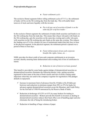 Projectsformba.blogspot.com



                                    ♦ Faster settlement cycle –

The exclusive Demat segments follow rolling settlement cycle of T+5 i.e. the settlement
of trades will be on the 5th working day from the trade day. This will enable faster
turnover of stock and more liquidity with the investor.

                                    ♦ Pay in & pay out of securities & funds is on the
                                      same day for scrip less trades –

In the exclusive Demat segments the settlement of trades (both securities and funds) is on
the 5th working day from the trade day. This means that a buyer who parts with funds on
the 5th working day, gets the securities on the same day evening and a seller who parts
with securities on the 5th working day gets funds on the same day evening. This reduces
the funding cost of 5-6 for a broker (in case of institutional trades) that they have to bear
in the physical segment. In the physical segment, the settlement period is spread over a
period of three to four days.

                                    ♦ Faster disbursement of non cash corporate
                                      benefits like rights, bonus, etc. –

NSDL provides for direct credit of non-cash corporate entitlements to an investors
account, thereby ensuring faster disbursement and avoiding risk of loss of certificates in
transit.

                                    ♦ Reduction in rate of interest on loans granted

This benefit is provided by some banks against pledge of dematerialized securities as
dematerialized securities eliminates the following hassles/ risks: getting securities
registered in their name at the time of book closure and risk of stocks coming under
objections when they are send to the company's registrar for registration if the pledgee
defaults in repayment.

     Increase in maximum limit of advances from Rs.10 lakhs to Rs.20 lakhs per
      borrower and reduction in minimum margin from 50% to 25% by banks for
      advances against dematerialized securities as per the Monetary and Credit Policy
      for the first half of 1998-99 announced by the Reserve Bank of India.

     Reduction in brokerage of 0.25% to 0.5% by many brokers for trading in
      dematerialized securities - Brokers provide this benefit to investors as dealing in
      dematerialized securities reduces their back office cost of handling paper and also
      eliminates the risk of being the introducing broker.

     Reduction in handling of huge volumes of paper




                                              4
 