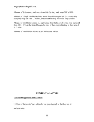 Projectsformba.blogspot.com


# In case of delivery they trade once in a while. So, they trade up to 500’ s-1000.

# In case of Long it also like Delivery, where they after one year sell (i.e.) if they buy
today they may sell after 12 months, and at that time they will sell at large volume.

# In case of Short term, here no one are trading. Here the tax involved has been increased
from 10% - 15%, at the time of budget. So most of them stopped trading in short term. It
is <1 year.

# In case of combination they are as per the investor’s wish.




                               CONTENT ANALYSIS

In Case of Suggestions and Facilities:


(1) Most of the investor’s are asking for one more thermal, so that they can sit

and give order.


                                              55
 