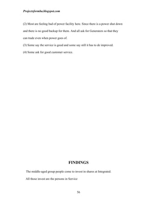 Projectsformba.blogspot.com



(2) Most are feeling bad of power facility here. Since there is a power shut down

and there is no good backup for them. And all ask for Generators so that they

can trade even when power goes of.

(3) Some say the service is good and some say still it has to de improved.

(4) Some ask for good customer service.




                                     FINDINGS

  The middle-aged group people come to invest in shares at Integrated.

  All those invest are the persons in Service



                                            56
 