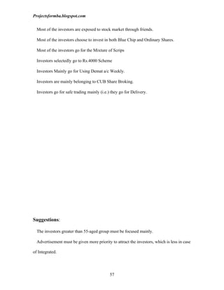 Projectsformba.blogspot.com


  Most of the investors are exposed to stock market through friends.

  Most of the investors choose to invest in both Blue Chip and Ordinary Shares.

  Most of the investors go for the Mixture of Scrips

  Investors selectedly go to Rs.4000 Scheme

  Investors Mainly go for Using Demat a/c Weekly.

  Investors are mainly belonging to CUB Share Broking.

  Investors go for safe trading mainly (i.e.) they go for Delivery.




Suggestions:

  The investors greater than 55-aged group must be focused mainly.

  Advertisement must be given more priority to attract the investors, which is less in case

of Integrated.




                                             57
 