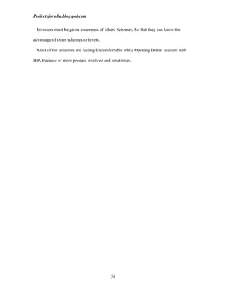 Projectsformba.blogspot.com


  Investors must be given awareness of others Schemes, So that they can know the

advantage of other schemes to invest.

  Most of the investors are feeling Uncomfortable while Opening Demat account with

IEP, Because of more process involved and strict rules.




                                           58
 