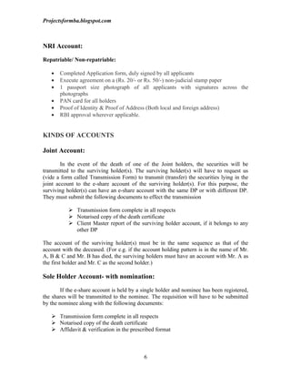 Projectsformba.blogspot.com



NRI Account:

Repatriable/ Non-repatriable:

   •   Completed Application form, duly signed by all applicants
   •   Execute agreement on a (Rs. 20/- or Rs. 50/-) non-judicial stamp paper
   •   1 passport size photograph of all applicants with signatures across the
       photographs
   •   PAN card for all holders
   •   Proof of Identity & Proof of Address (Both local and foreign address)
   •   RBI approval wherever applicable.


KINDS OF ACCOUNTS

Joint Account:

        In the event of the death of one of the Joint holders, the securities will be
transmitted to the surviving holder(s). The surviving holder(s) will have to request us
(vide a form called Transmission Form) to transmit (transfer) the securities lying in the
joint account to the e-share account of the surviving holder(s). For this purpose, the
surviving holder(s) can have an e-share account with the same DP or with different DP.
They must submit the following documents to effect the transmission

            Transmission form complete in all respects
            Notarised copy of the death certificate
            Client Master report of the surviving holder account, if it belongs to any
             other DP

The account of the surviving holder(s) must be in the same sequence as that of the
account with the deceased. (For e.g. if the account holding pattern is in the name of Mr.
A, B & C and Mr. B has died, the surviving holders must have an account with Mr. A as
the first holder and Mr. C as the second holder.)

Sole Holder Account- with nomination:

        If the e-share account is held by a single holder and nominee has been registered,
the shares will be transmitted to the nominee. The requisition will have to be submitted
by the nominee along with the following documents:

    Transmission form complete in all respects
    Notarised copy of the death certificate
    Affidavit & verification in the prescribed format



                                            6
 