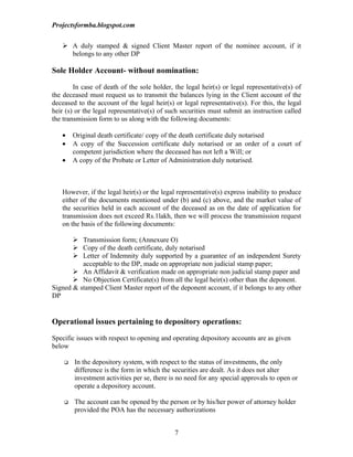 Projectsformba.blogspot.com


    A duly stamped & signed Client Master report of the nominee account, if it
     belongs to any other DP

Sole Holder Account- without nomination:

        In case of death of the sole holder, the legal heir(s) or legal representative(s) of
the deceased must request us to transmit the balances lying in the Client account of the
deceased to the account of the legal heir(s) or legal representative(s). For this, the legal
heir (s) or the legal representative(s) of such securities must submit an instruction called
the transmission form to us along with the following documents:

   •    Original death certificate/ copy of the death certificate duly notarised
   •    A copy of the Succession certificate duly notarised or an order of a court of
        competent jurisdiction where the deceased has not left a Will; or
   •    A copy of the Probate or Letter of Administration duly notarised.



   However, if the legal heir(s) or the legal representative(s) express inability to produce
   either of the documents mentioned under (b) and (c) above, and the market value of
   the securities held in each account of the deceased as on the date of application for
   transmission does not exceed Rs.1lakh, then we will process the transmission request
   on the basis of the following documents:

        Transmission form; (Annexure O)
        Copy of the death certificate, duly notarised
        Letter of Indemnity duly supported by a guarantee of an independent Surety
          acceptable to the DP, made on appropriate non judicial stamp paper;
        An Affidavit & verification made on appropriate non judicial stamp paper and
        No Objection Certificate(s) from all the legal heir(s) other than the deponent.
Signed & stamped Client Master report of the deponent account, if it belongs to any other
DP


Operational issues pertaining to depository operations:

Specific issues with respect to opening and operating depository accounts are as given
below

       In the depository system, with respect to the status of investments, the only
        difference is the form in which the securities are dealt. As it does not alter
        investment activities per se, there is no need for any special approvals to open or
        operate a depository account.

       The account can be opened by the person or by his/her power of attorney holder
        provided the POA has the necessary authorizations


                                             7
 