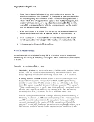Projectsformba.blogspot.com



       At the time of dematerializations of any securities into these accounts, the
        account holder should hand over to his DP, copies of RBI approvals obtained at
        the time of acquiring these securities. If these securities were acquired under a
        scheme which does not require special approval from RBI by the acquirer, then
        no approval letter is needed. (For e.g. when shares are issued to NRI in public
        issues, RBI gives a general approval to the issuing companies and the investor
        need not take any separate approval.)

       When securities are to be debited from the account, the account holder should
        provide a copy of the relevant RBI approval for sale of securities to the DP.

       When securities are to be credited to the account, the account holder should
        provide a copy of the relevant approval for purchase of securities to the DP.

       If the same approval is applicable to multiple.


Account Maintenance:

To avail of the various services offered by NSDL an investor/ a broker/ an approved
intermediary (for lending & borrowing) has to open a NSDL depository account with any
of its DPs.


Depository accounts are of three types:

   •    Beneficiary account: An investor who wants to hold securities in dematerialised
        (demat) form and receive or deliver securities by inter-account transfers must
        have a depository account called beneficiary account with a DP of his choice.

   •    Clearing member account: Member brokers of those stock exchanges which
        have established electronic connectivity with NSDL need to open a clearing
        member account, with a DP of his choice, to clear and settle trades in the demat
        form. This account is popularly known as Settlement account or "Pool account".
        This account is meant only to transfer securities to and receive securities from the
        clearing corporation/ house and hence, the member broker does not have any
        ownership (beneficiary) rights over the shares held in such an account.

        Further, clearing members of stock exchanges permitting Automatic Lending or
        Borrowing Mechanism (ALBM) transactions can request for a "clearing member
        ALBM" account to participate in ALBM transactions. These additional CM
        Accounts maintained for the purpose of ALBM transactions will have to be
        necessarily opened with the clearing house of the concerned stock exchange e.g. a
        BSE clearing member's "normal clearing member account" could be with a DP




                                             8
 