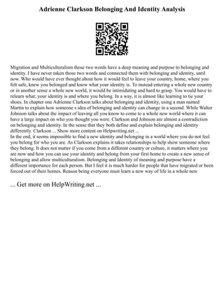 Adrienne Clarkson Belonging And Identity Analysis
Migration and Multiculturalism those two words have a deep meaning and purpose to belonging and
identity. I have never taken those two words and connected them with belonging and identity, until
now. Who would have ever thought about how it would feel to leave your country, home, where you
felt safe, knew you belonged and knew what your identity is. To instead entering a whole new country
or in another sense a whole new world, it would be intimidating and hard to grasp. You would have to
relearn what; your identity is and where you belong. In a way, it is almost like learning to tie your
shoes. In chapter one Adrienne Clarkson talks about belonging and identity, using a man named
Martin to explain how someone s idea of belonging and identity can change in a second. While Walter
Johnson talks about the impact of leaving all you know to come to a whole new world where it can
have a large impact on who you thought you were. Clarkson and Johnson are almost a contradiction
on belonging and identity. In the sense that they both define and explain belonging and identity
differently. Clarkson ... Show more content on Helpwriting.net ...
In the end, it seems impossible to find a new identity and belonging in a world where you do not feel
you belong for who you are. As Clarkson explains it takes relationships to help show someone where
they belong. It does not matter if you come from a different country or culture, it matters where you
are now and how you can use your identity and belong from your first home to create a new sense of
belonging and allow multiculturalism. Belonging and Identity of meaning and purpose have a
different importance for each person. But I feel it is much harder for people that have migrated or been
forced out of their homes. Reason being everyone must learn a new way of life in a whole new
... Get more on HelpWriting.net ...
 