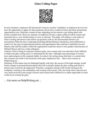 Glass Ceiling Paper
In most situations, employers fill internal job vacancies secretly. Candidates or employees do not even
have the opportunity to apply for these positions and at times, would not know that these promotional
opportunities exist. Selection is made on bias, depending on the selector s gut feeling about who
he/she considers best. However, majority of employers do have a glass ceiling of which women and
minorities have a very limited chance to cross or advance. This paper will analyze a case study on:
Glass Ceeiling and answer some follow up questions such as: the advancement barriers Lisa
encountered, What the firm s leadership (including Michael Breyer) should have done differently to
retain Lisa, the type of organizational policies and opportunities that could have benefited Lisa and
Pamela, and what the leaders within the organization could have done to raise gender consciousness of
Michael Breyer and Lisa s male colleagues.
Analysis: Glass Ceiling In corporate America today, most women and even minorities find it difficult
to shatter the glass ceiling since it is dominated by the male. Although some percentage of women
have made progress in the corporate ladder. In context, the ceiling means that there is a certain limit
that someone can climb in the hierarchy while glass emphasizes that ... Show more content on
Helpwriting.net ...
Situations of this nature may be challenged legally with time; the success of the legal strategy would
lead to change in promotional procedures that will eventually shatter the glass ceiling and result in
positive pay reward for the oppressed. Therefore, companies should work toward winning in the
workplace, winning in the marketplace and winning with women. This case study shows that men are
very much involved in the usuage of power and women find it difficult to or rather impossible to reach
to that level or break the glass
... Get more on HelpWriting.net ...
 