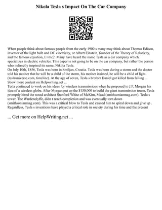 Nikola Tesla s Impact On The Car Company
When people think about famous people from the early 1900 s many may think about Thomas Edison,
inventor of the light bulb and DC electricity, or Albert Einstein, founder of the Theory of Relativity,
and the famous equation, E=mc2. Many have heard the name Tesla as a car company which
specializes in electric vehicles. This paper is not going to be on the car company, but rather the person
who indirectly inspired its name, Nikola Tesla.
On July 10th, 1856, Tesla was born in Smiljan, Croatia. Tesla was born during a storm and the doctor
told his mother that he will be a child of the storm, his mother insisted, he will be a child of light.
(teslauniverse.com, timeline). At the age of seven, Tesla s brother Daniel got killed from falling ...
Show more content on Helpwriting.net ...
Tesla continued to work on his ideas for wireless transmissions when he proposed to J.P. Morgan his
idea of a wireless globe. After Morgan put up the $150,000 to build the giant transmission tower, Tesla
promptly hired the noted architect Stanford White of McKim, Mead (smithsonianmag.com). Tesla s
tower, The Wardenclyffe, didn t reach completion and was eventually torn down
(smithsonianmag.com). This was a critical blow to Tesla and caused him to spiral down and give up .
Regardless, Tesla s inventions have played a critical role in society during his time and the present
... Get more on HelpWriting.net ...
 