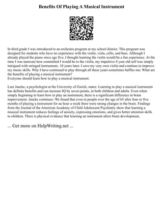Benefits Of Playing A Musical Instrument
In third grade I was introduced to an orchestra program at my school district. This program was
designed for students who have no experience with the violin, viola, cello, and bass. Although I
already played the piano since age five, I thought learning the violin would be a fun experience. At the
time I was unaware how committed I would be to the violin, my impulsive 8 year old self was simply
intrigued with stringed instruments. 10 years later, I own my very own violin and continue to improve
my music skills. Why I have continued to play through all these years sometimes baffles me; What are
the benefits of playing a musical instrument?
Everyone should learn how to play a musical instrument.
Lutz Jancke, a psychologist at the University of Zurich, states: Learning to play a musical instrument
has definite benefits and can increase IQ by seven points, in both children and adults. Even when
simply beginning to learn how to play an instrument, there is a significant difference in brain
improvement. Jancke continues: We found that even in people over the age of 65 after four or five
months of playing a instrument for an hour a week there were strong changes in the brain. Findings
from the Journal of the American Academy of Child Adolescent Psychiatry show that learning a
musical instrument reduces feelings of anxiety, expressing emotions, and gives better attention skills
to children. There is physical evidence that learning an instrument alters brain development,
... Get more on HelpWriting.net ...
 