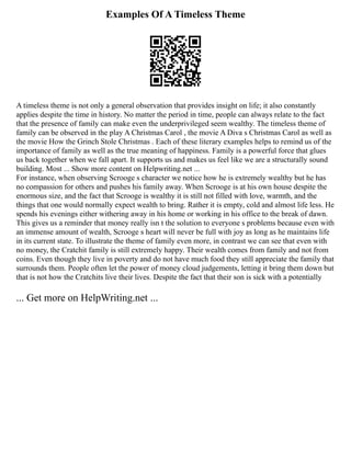 Examples Of A Timeless Theme
A timeless theme is not only a general observation that provides insight on life; it also constantly
applies despite the time in history. No matter the period in time, people can always relate to the fact
that the presence of family can make even the underprivileged seem wealthy. The timeless theme of
family can be observed in the play A Christmas Carol , the movie A Diva s Christmas Carol as well as
the movie How the Grinch Stole Christmas . Each of these literary examples helps to remind us of the
importance of family as well as the true meaning of happiness. Family is a powerful force that glues
us back together when we fall apart. It supports us and makes us feel like we are a structurally sound
building. Most ... Show more content on Helpwriting.net ...
For instance, when observing Scrooge s character we notice how he is extremely wealthy but he has
no compassion for others and pushes his family away. When Scrooge is at his own house despite the
enormous size, and the fact that Scrooge is wealthy it is still not filled with love, warmth, and the
things that one would normally expect wealth to bring. Rather it is empty, cold and almost life less. He
spends his evenings either withering away in his home or working in his office to the break of dawn.
This gives us a reminder that money really isn t the solution to everyone s problems because even with
an immense amount of wealth, Scrooge s heart will never be full with joy as long as he maintains life
in its current state. To illustrate the theme of family even more, in contrast we can see that even with
no money, the Cratchit family is still extremely happy. Their wealth comes from family and not from
coins. Even though they live in poverty and do not have much food they still appreciate the family that
surrounds them. People often let the power of money cloud judgements, letting it bring them down but
that is not how the Cratchits live their lives. Despite the fact that their son is sick with a potentially
... Get more on HelpWriting.net ...
 