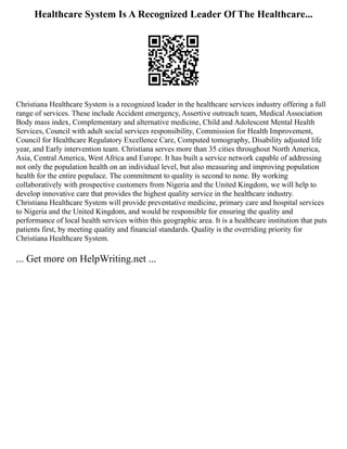 Healthcare System Is A Recognized Leader Of The Healthcare...
Christiana Healthcare System is a recognized leader in the healthcare services industry offering a full
range of services. These include Accident emergency, Assertive outreach team, Medical Association
Body mass index, Complementary and alternative medicine, Child and Adolescent Mental Health
Services, Council with adult social services responsibility, Commission for Health Improvement,
Council for Healthcare Regulatory Excellence Care, Computed tomography, Disability adjusted life
year, and Early intervention team. Christiana serves more than 35 cities throughout North America,
Asia, Central America, West Africa and Europe. It has built a service network capable of addressing
not only the population health on an individual level, but also measuring and improving population
health for the entire populace. The commitment to quality is second to none. By working
collaboratively with prospective customers from Nigeria and the United Kingdom, we will help to
develop innovative care that provides the highest quality service in the healthcare industry.
Christiana Healthcare System will provide preventative medicine, primary care and hospital services
to Nigeria and the United Kingdom, and would be responsible for ensuring the quality and
performance of local health services within this geographic area. It is a healthcare institution that puts
patients first, by meeting quality and financial standards. Quality is the overriding priority for
Christiana Healthcare System.
... Get more on HelpWriting.net ...
 