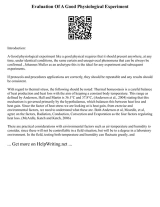 Evaluation Of A Good Physiological Experiment
Introduction:
A Good physiological experiment like a good physical requires that it should present anywhere, at any
time, under identical conditions, the same certain and unequivocal phenomena that can be always be
confirmed , Johannes Muller as an archetype this is the ideal for any experiment and subsequent
experiments.
If protocols and procedures applications are correctly, they should be repeatable and any results should
be consistent.
With regard to thermal stress, the following should be noted: Thermal homeostasis is a careful balance
of heat production and heat loss with the aim of keeping a constant body temperature. This range as
defined by Anderson, Hall and Martin is 36.1°C and 37.8°C, (Anderson et al., 2004) stating that this
mechanism is governed primarily by the hypothalamus, which balances this between heat loss and
heat gain. Since the factor of heat stress we are looking at is heat gain, from exercise and
environmental factors, we need to understand what these are. Both Anderson et al, Mcardle, et al,
agree on the factors, Radiation, Conduction, Convection and Evaporation as the four factors regulating
heat loss. (McArdle, Katch and Katch, 2006)
There are practical considerations with environmental factors such as air temperature and humidity to
consider, since these will not be controllable in a field situation, but will be to a degree in a laboratory
environment. In the field, testing both temperature and humidity can fluctuate greatly, and
... Get more on HelpWriting.net ...
 