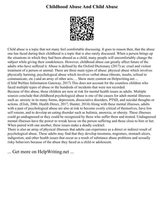 Childhood Abuse And Child Abuse
Child abuse is a topic that not many feel comfortable discussing. It goes to reason then, that the abuse
one has faced during their childhood is a topic that is also rarely discussed. When a person brings up
the situations in which they had been abused as a child, many people will uncomfortably change the
subject while giving their condolences. However, childhood abuse can greatly affect future of the
adults who have suffered it. Abuse is defined by the Oxford Dictionary (2017) as: cruel and violent
treatment of a person or animal. There are three main types of abuse: physical abuse which involves
physically harming, psychological abuse which involves verbal abuse (threats, insults, refusal to
communicate, etc.) and an array of other acts, ... Show more content on Helpwriting.net ...
(Child Welfare Information Gateway, 2017) This does not account for the countless children who
faced multiple types of abuse or the hundreds of incidents that were not recorded.
Because of this abuse, those children are now at risk for mental health issues as adults. Multiple
sources conclude that childhood psychological abuse is one of the causes for adult mental illnesses
such as: anxiety in its many forms, depression, dissociative disorders, PTSD, and suicidal thoughts or
actions. (Elish, 2006; Health Direct, 2017; Hunter, 2014) Along with these mental illnesses, adults
with a past of psychological abuse are also at risk to become overly critical of themselves, have low
self esteem, and to develop an eating disorder such as bulimia, anorexia, or obesity. These illnesses
could go undiagnosed or they could be recognized by those who suffer them and treated. Undiagnosed
mental illnesses have the power to wreak havoc on the person suffering and those close to him or her.
When paired with one another, these issues make a deadly cocktail.
There is also an array of physical illnesses that adults can experience as a direct or indirect result of
psychological abuse. These adults may find that they develop insomnia, migraines, stomach ulcers,
indigestion, and other health issues that occur as a result of substance abuse problems and sexually
risky behaviors because of the abuse they faced as a child or adolescent.
... Get more on HelpWriting.net ...
 
