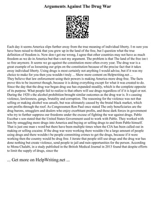 Arguments Against The Drug War
Each day it seems America slips further away from the true meaning of individual liberty. I m sure you
have been raised to think that you grew up in the land of the free, but I question what the true
definition of freedom is. Now don t get me wrong, I agree that other countries may not have as much
freedom as we do in America but that s not my argument. The problem is that The land of the free isn t
so free anymore. It seems we go against the constitution more often every year. The drug war is a
great example of us loosening our grips on the constitution because of the precise fact that it takes
away individual liberty. Using drugs is most certainly not anything I would advise, but if it was my
choice to make for you then you wouldn t truly ... Show more content on Helpwriting.net ...
They believe that law enforcement using their powers is making America more drug free. The facts
prove this to be incorrect though, because it is doing everything except for what it was created to do.
Since the day that the drug war began drug use has expanded steadily, which is the complete opposite
of its purpose. What people fail to realize is that others will use drugs regardless of if it is legal or not.
During the 1920 s the alcohol prohibition brought similar outcomes as the drug war is. It s causing
violence, lawlessness, gangs, brutality and corruption. The reasoning for the violence was not that
selling or making alcohol was unsafe, but was ultimately caused by the brutal black market, which
sent profits through the roof. As Congressmen Ron Paul once stated The only beneficiaries are the
drug barons, smugglers and dealers who enjoy exorbitant profits, and those dark forces in government
who try to further suppress our freedoms under the excuse of fighting the war against drugs. Pablo
Escobar s son stated that the United States Government used to work with Pablo. They worked with
him by smuggling more drugs into America and buying or selling drugs to and from Pablo himself.
That is just one man s word but there have been multiple times when the CIA has been called out in
making or selling cocaine. If the drug war were working there wouldn t be a large amount of people
using drugs and there wouldn t be people committing crimes to get the drugs, because if it were
working then the country would be drug free. I iterate that people still use drugs and the drug war has
done nothing but create violence, send people to jail and ruin opportunities for the person. According
to Mona Chalabi, in a study published in the British Medical Journal in 2013 found that despite efforts
to limit the supply of drugs, since the
... Get more on HelpWriting.net ...
 