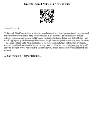 Graffiti Should Not Be In Art Galleries
January 25, 2016
To Whom It May Concern: I am writing this letter because i have heard comments and rumors around
the community about graffiti being in museums and in art galleries. Graffiti should not be in art
galleries or in museums because graffiti started out in the streets and thats where it should stay. First
of all, tagging and graffiti are very different even though there are spoken in similar context. In source
1 by Steven Dolan it states Although tagging is the most common type of graffiti, there are bigger,
more accomplished examples that appear on larger spaces.. However, even though tagging and graffiti
are very different, people will still often say they are very similar because they are both made of cans
of paint.
... Get more on HelpWriting.net ...
 