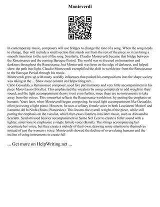 Monteverdi
In contemporary music, composers will use bridges to change the tone of a song. When the song needs
to change, they will include a small section that stands out from the rest of the piece so it can bring a
smooth transition to the rest of the song. Similarly, Claudio Monteverdi became that bridge between
the Renaissance and the coming Baroque Period. The world was so focused on humanism and
darkness throughout the Renaissance, but Monteverdi was born on the edge of darkness, and helped
show the path into light. Claudio Monteverdi exemplified the shift in worldview from the Renaissance
to the Baroque Period through his music.
Monteverdi grew up with many worldly influences that pushed his compositions into the shape society
was taking at the ... Show more content on Helpwriting.net ...
Carlo Gesualdo, a Renaissance composer, used five part harmony and very little accompaniment in his
piece Moro Lasso (Sivylla). This emphasized the vocalists by using complexity to add weight to their
sound, and the light accompaniment draws it out even further, since there are no instruments to take
away from the voices. This somewhat reflects the Renaissance worldview, by putting the emphasis on
humans. Years later, when Monteverdi began composing, he used light accompaniment like Gesualdo,
often just using a light piano. However, he uses a solitary female voice in both Lasciatemi Morire! and
Lamento del la Ninfa (Rules; Pianorules). This lessens the overall weight of the piece, while still
putting the emphasis on the vocalist, which then eases listeners into later music, such as Alessandro
Scarlatti. Scarlatti used heavier accompaniment in Sento Nel Core to create a fuller sound with a
lighter, airier tone to emphasize a single female voice (Kanal). The strings accompanying her
accentuate her voice, but they create a melody of their own, drawing some attention to themselves
instead of just the woman s voice. Monteverdi showed the decline of overvaluing humans and the
incline of using instruments to create full
... Get more on HelpWriting.net ...
 