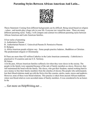 Parenting Styles Between African American And Latin...
Thesis Statement: Coming from different backgrounds can be difficult. Being raised based on religion
, values , and morals play a huge role in your life. Everyone isn t raised the same . There are many
different parenting styles. Today, I will compare and contrast two different parenting styles between
African American and Latin American families.
I.Four styles of parenting
A. Authoritative Parents
B . Authoritarian Parents C. Uninvolved Parents D. Permissive Parents
II. Religion
A. Africa American people religion vary . Some people practice Judaism , Buddhism or Christian .
The predominant religion is Christinanity
B.There are more than 425 million Catholics in the Latin American community . Catholicism is
practiced in 18 countries and one U.S. Territory.
III.Values
A.In the past, African American families suffered a lot when they were slaves in the society. The
people in the family were separated because of the sale of family members as slaves. However, they
still maintained the bond with the family. The slaves, who got their freedom, started working hard to
save money to free their family members from the clutches of slavery.The people who unfortunately
lost their blood relations made up with the fictive kin like cousins, uncles, aunts, nieces and nephews.
However, none of these were blood relations. This practice is taken from ancient African traditions
where non blood relatives were accorded status of family members. It was considered to be an honor.
In the
... Get more on HelpWriting.net ...
 