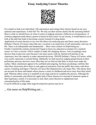 Essay Analyzing Career Theories
It is simple to look at an individual s life and analyze and critique their choices based on our own
opinions and experiences. Is that fair? No. We may see their actions clearly but the reasoning behind
these is what we should focus on when it comes to judging someone s behavior or circumstances. A
common judgment made about a person is based on their career. In our society, it would behoove us to
look at the path that leads to becoming a doctor instead of a drug dealer.
Application of career theories to my own life allows for analyzing past and future career decisions.
Holland s Theory of Careers states that one s vocation is an expression of self, personality, and way of
life. There is an indisputable and fundamental ... Show more content on Helpwriting.net ...
Finally I reached the realistic period and I began to focus my education to prepare for a medical
career. As I have evolved, I find it simpler to make life changing choices. I am exceedingly more
decisive than in previous years because I am more secure with my internal self and due to my
experience, have the capacity to make educated decisions. TRANS Holland s Theory of Careers, while
very useful, represents a societal failing. Habitually we find ourselves judging people based on their
preliminary persona; however, more often than not we find out that there is much more under the
surface. Many entertainers appear to be confident and outgoing, but basic psychology confirms that
often their insecurities drive them to seek approval and praise from the public that comes with those
careers. Ginsberg and Super s Theories of Career Development have one major flaw. This theory does
not account for those individuals whom choose a career in childhood and never stray from their initial
path. Whereas others come to a standstill at one stage and never complete the process. Although the
ability to consistently and effectively apply both of these theories in a myriad of situations speak to
their legitimacy, clearly it is necessary to seek other career theories to supplement ones
conceptualization of this topic.
It can be difficult to judge what stage/level/period a person may be in
... Get more on HelpWriting.net ...
 