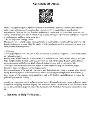 Case Study Of Qantas
In this long operation period, Qantas constantly developed and improved so as to achieved some
achievement and earn good reputation. For example, in 2012, it got different awards about
entertainment facilities, the best first class and business class within 10. In addition, it was the best
safety airline in the world from Airline Ratings in 2013. These good growth can lead Qantas come into
a good situation and bring more passengers.
1.4 Affecting future strategy choice
Qantas got a lot of awards in past years, especially in safety aspect. Therefore, flying safety may be
kept focus in future strategy. Also, the service in different classes could be maintained or made better
in order to retain the reputation.
1.5 Mission
According to Qantas Fact Files (2010, p.5), the mission of Qantas is to operate ... Show more content
on Helpwriting.net ...
Giving Make A Wish Australia as an example, it is an international charity whose mission is to give
hope and pleasure to children and teenagers whom are with life threating disease. Qantas donates
money to support and help these kinds of people to find hope as well as enrich their life.
This aspect proved Qantas concern on people. It wants to provide help on Australia s people,
therefore; it can provide good service to passengers.
Environment is one of the topics it concerns as well. Pollution is inevitably to produce when there is
flying. However, Qantas still wants to try its best to reduce the pollution problem. For example, it
joins energy saving program, waste recycling as well as Fly Carbon Neutral Program to reduce the
pollution problem that it bring.
Apart from community, people and environment aspect, Qantas also sponsor on arts and sports areas.
It sponsors on Sydney Theatre Company, The Australian Ballet, The Museum of Old and New Art and
so on. Also, competitive spirit is one of the Australia Spirit. Australian Paralympic Committee is one
of
... Get more on HelpWriting.net ...
 