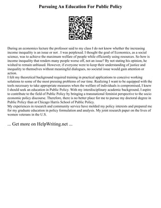 Pursuing An Education For Public Policy
During an economics lecture the professor said to my class I do not know whether the increasing
income inequality is an issue or not . I was perplexed. I thought the goal of Economics, as a social
science, was to achieve the maximum welfare of people while efficiently using resources. So how is
income inequality that renders many people worse off, not an issue? By not stating his opinion, he
wished to remain unbiased. However, if everyone were to keep their understanding of justice and
inequality to themselves without meaningful dialogues, no societal issue would gain attention or
action.
I felt my theoretical background required training in practical applications to conceive working
solutions to some of the most pressing problems of our time. Realizing I want to be equipped with the
tools necessary to take appropriate measures when the welfare of individuals is compromised, I knew
I should seek an education in Public Policy. With my interdisciplinary academic background, I aspire
to contribute to the field of Public Policy by bringing a transnational feminist perspective to the socio
economic policy discourse. Therefore, there is no better place for me to pursue my doctoral degree in
Public Policy than at Chicago Harris School of Public Policy.
My experiences in research and community service have molded my policy interests and prepared me
for my graduate education in policy formulation and analysis. My joint research paper on the lives of
women veterans in the U.S.
... Get more on HelpWriting.net ...
 