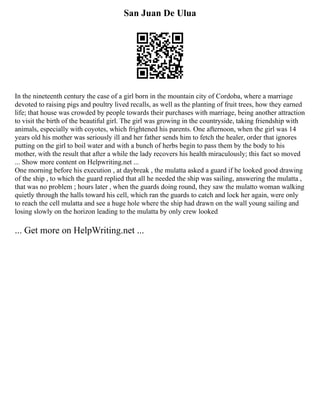 San Juan De Ulua
In the nineteenth century the case of a girl born in the mountain city of Cordoba, where a marriage
devoted to raising pigs and poultry lived recalls, as well as the planting of fruit trees, how they earned
life; that house was crowded by people towards their purchases with marriage, being another attraction
to visit the birth of the beautiful girl. The girl was growing in the countryside, taking friendship with
animals, especially with coyotes, which frightened his parents. One afternoon, when the girl was 14
years old his mother was seriously ill and her father sends him to fetch the healer, order that ignores
putting on the girl to boil water and with a bunch of herbs begin to pass them by the body to his
mother, with the result that after a while the lady recovers his health miraculously; this fact so moved
... Show more content on Helpwriting.net ...
One morning before his execution , at daybreak , the mulatta asked a guard if he looked good drawing
of the ship , to which the guard replied that all he needed the ship was sailing, answering the mulatta ,
that was no problem ; hours later , when the guards doing round, they saw the mulatto woman walking
quietly through the halls toward his cell, which ran the guards to catch and lock her again, were only
to reach the cell mulatta and see a huge hole where the ship had drawn on the wall young sailing and
losing slowly on the horizon leading to the mulatta by only crew looked
... Get more on HelpWriting.net ...
 