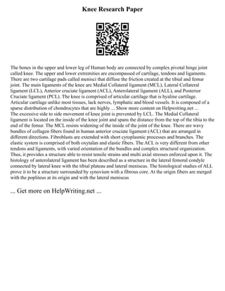 Knee Research Paper
The bones in the upper and lower leg of Human body are connected by complex pivotal hinge joint
called knee. The upper and lower extremities are encompassed of cartilage, tendons and ligaments.
There are two cartilage pads called menisci that diffuse the friction created at the tibial and femur
joint. The main ligaments of the knee are Medial Collateral ligament (MCL), Lateral Collateral
ligament (LCL), Anterior cruciate ligament (ACL), Anterolateral ligament (ALL), and Posterior
Cruciate ligament (PCL). The knee is comprised of articular cartilage that is hyaline cartilage.
Articular cartilage unlike most tissues, lack nerves, lymphatic and blood vessels. It is composed of a
sparse distribution of chondrocytes that are highly ... Show more content on Helpwriting.net ...
The excessive side to side movement of knee joint is prevented by LCL. The Medial Collateral
ligament is located on the inside of the knee joint and spans the distance from the top of the tibia to the
end of the femur. The MCL resists widening of the inside of the joint of the knee. There are wavy
bundles of collagen fibers found in human anterior cruciate ligament (ACL) that are arranged in
different directions. Fibroblasts are extended with short cytoplasmic processes and branches. The
elastic system is comprised of both oxytalan and elastic fibers. The ACL is very different from other
tendons and ligaments, with varied orientation of the bundles and complex structural organization.
Thus, it provides a structure able to resist tensile strains and multi axial stresses enforced upon it. The
histology of anterolateral ligament has been described as a structure in the lateral femoral condyle
connected by lateral knee with the tibial plateau and lateral meniscus. The histological studies of ALL
prove it to be a structure surrounded by synovium with a fibrous core. At the origin fibers are merged
with the popliteus at its origin and with the lateral meniscus
... Get more on HelpWriting.net ...
 