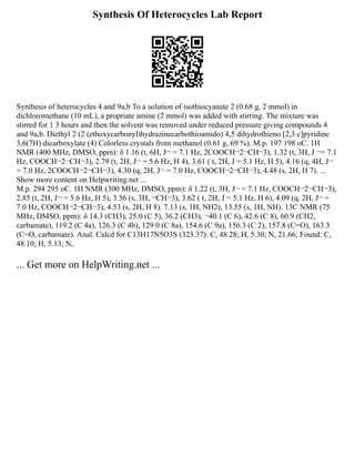 Synthesis Of Heterocycles Lab Report
Synthesis of heterocycles 4 and 9a,b To a solution of isothiocyanate 2 (0.68 g, 2 mmol) in
dichloromethane (10 mL), a propriate amine (2 mmol) was added with stirring. The mixture was
stirred for 1 3 hours and then the solvent was removed under reduced pressure giving compounds 4
and 9a,b. Diethyl 2 (2 (ethoxycarbonyl)hydrazinecarbothioamido) 4,5 dihydrothieno [2,3 c]pyridine
3,6(7H) dicarboxylate (4) Colorless crystals from methanol (0.61 g, 69 %). M.p. 197 198 oC. 1H
NMR (400 MHz, DMSO, ppm): δ 1.16 (t, 6H, J¬ = 7.1 Hz, 2COOCH¬2¬CH¬3), 1.32 (t, 3H, J ¬= 7.1
Hz, COOCH¬2¬CH¬3), 2.79 (t, 2H, J¬ = 5.6 Hz, H 4), 3.61 ( t, 2H, J = 5.1 Hz, H 5), 4.16 (q, 4H, J¬
= 7.0 Hz, 2COOCH¬2¬CH¬3), 4.30 (q, 2H, J¬ = 7.0 Hz, COOCH¬2¬CH¬3), 4.48 (s, 2H, H 7). ...
Show more content on Helpwriting.net ...
M.p. 294 295 oC. 1H NMR (300 MHz, DMSO, ppm): δ 1.22 (t, 3H, J¬ = 7.1 Hz, COOCH¬2¬CH¬3),
2.85 (t, 2H, J¬ = 5.6 Hz, H 5), 3.56 (s, 3H, ¬CH¬3), 3.62 ( t, 2H, J = 5.1 Hz, H 6), 4.09 (q, 2H, J¬ =
7.0 Hz, COOCH¬2¬CH¬3), 4.53 (s, 2H, H 8). 7.13 (s, 1H, NH2), 13.55 (s, 1H, NH). 13C NMR (75
MHz, DMSO, ppm): δ 14.3 (CH3), 25.0 (C 5), 36.2 (CH3), ¬40.1 (C 6), 42.6 (C 8), 60.9 (CH2,
carbamate), 119.2 (C 4a), 126.3 (C 4b), 129.0 (C 8a), 154.6 (C 9a), 156.3 (C 2), 157.8 (C=O), 163.3
(C=O, carbamate). Anal. Calcd for C13H17N5O3S (323.37): C, 48.28; H, 5.30; N, 21.66; Found: C,
48.10; H, 5.13; N,
... Get more on HelpWriting.net ...
 