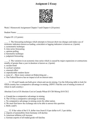 Assigment 2 Essay
Week 3 Homework Assignment Chapter 5 and Chapter 6 (24 points)
Student Name: ___________________________________________
Chapter 05: (12 points)
____ 1. The forecasting technique which attempts to forecast short run changes and makes use of
economic indicators known as leading, coincident or lagging indicators is known as: (1point)
a. econometric technique
b. time series forecasting
c. opinion polling
d. barometric technique
e. judgment forecasting
____ 2. The variation in an economic time series which is caused by major expansions or contractions
usually of greater than a year in duration is known as: (1point)
a. secular trend
b. cyclical variation
c. seasonal effect
d. unpredictable random factor
e. none of ... Show more content on Helpwriting.net ...
e. The Federal Reserve has no impact at all on interest rates.
____ 11. US and Canada can both grow wheat and can do mining. Use the following table to look for
which country has a comparative advantage in mining. (HINT: Find the cost of mining in terms of
wheat in each country.)
Absolute Cost in US Absolute Cost in Canada Wheat $5 C$8 Mining $10 C$12
a. Canada has a comparative advantage in mining.
b. The US has a comparative advantage in mining.
c. No comparative advantage in mining exists for either nation.
d. We must first know the exchange rate to be able to answer this question.
e. Both a and b.
____ 12. If the value of the U.S. dollar rises from €1.0 per dollar to €1.3 per dollar,
a. imports of automobiles from Germany will decline
b. American inflation will increase
c. German exports of all traded goods will decline
 