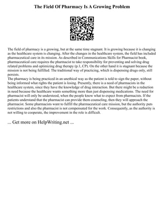 The Field Of Pharmacy Is A Growing Problem
The field of pharmacy is a growing, but at the same time stagnant. It is growing because it is changing
as the healthcare system is changing. After the changes in the healthcare system, the field has included
pharmaceutical care in its mission. As described in Communications Skills for Pharmacist book,
pharmaceutical care requires the pharmacist to take responsibility for preventing and solving drug
related problems and optimizing drug therapy (p.1, CP). On the other hand it is stagnant because the
mission is not being fulfilled. The traditional way of practicing, which is dispensing drugs only, still
persists.
The pharmacy is being practiced in an unethical way as the patient is told to sign the paper, without
being informed what rights the patient is losing. Presently, there is a need of pharmacists in the
healthcare system, since they have the knowledge of drug interaction. But there might be a reduction
in need because the healthcare wants something more than just dispensing medications. The need for
pharmacist will only be understood, when the people know what to expect from pharmacists. If the
patients understand that the pharmacist can provide them counseling, then they will approach the
pharmacist. Some pharmacists want to fulfill the pharmaceutical care mission, but the authority puts
restrictions and also the pharmacist is not compensated for the work. Consequently, as the authority is
not willing to cooperate, the improvement in the role is difficult.
... Get more on HelpWriting.net ...
 