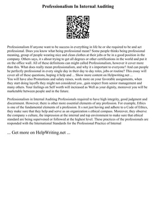 Professionalism In Internal Auditing
Professionalism If anyone want to be success in everything in life he or she required to be and act
professional. Does you know what being professional mean? Some people thinks being professional
meaning, group of people wearing nice and clean clothes at their jobs or be in a good position in the
company. Others says, it s about trying to get all degrees or other certifications in the world and put it
on the office wall. All of these definitions can might called Professionalism, however it cover more
than this. What does really mean professionalism, and why it s important to everyone? And can people
be perfectly professional in every single day in their day to day roles, jobs or routine? This essay will
cover all of these questions, hoping it help and ... Show more content on Helpwriting.net ...
You will have also Promotions and salary raises, work more on your favorable assignments, when
they start doing layoffs they might not considered you , gain respect from senior management and
many others. Your feelings on Self worth will increased as Well as your dignity, moreover you will be
marketable between people and in the future.
Professionalism in Internal Auditing Professionals required to have high integrity, good judgment and
discernment. However, there is other more essential elements of any profession. For example, Ethics
is one of the fundamental elements of a profession. It s not just having and adhere to a Code of Ethics,
they make sure that they help and serve as an organization s ethical compass. Moreover, they observe
the company s culture, the impression at the internal and top environment to make sure that ethical
standard are being supervened or followed at the highest level. These practices of the professionals are
responded with the International Standards for the Professional Practice of Internal
... Get more on HelpWriting.net ...
 