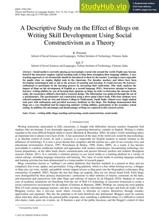 A Descriptive Study on the Effect of Blogs on
Writing Skill Development Using Social
Constructivism as a Theory
K. Perumal
School of Social Sciences and Languages, Vellore Institute of Technology, Chennai, India
Ajit. I
School of Social Sciences and Languages, Vellore Institute of Technology, Chennai, India
Abstract—Social media is currently playing an increasingly crucial role around the world. Pupils may become
bored if the instructor employs typical teaching tools to help them strengthen their language abilities. A new
teaching approach or set of materials should be introduced to them by the teacher. Learning is more enjoyable
for pupils when we employ digital tools in the classroom. For decades, teachers and others have been
developing technological aids to aid in the process of teaching and learning. It would increase the learners’
enthusiasm to participate in the learning process by increasing their motivation. This study analyses the
impact of blogs on the development of English as a second language (ESL). Instructors attempt to improve
learners' writing abilities by way of focusing their opinions on blogs. In order to determine the outcome of the
study, the researchers utilised a descriptive research design. The information was gathered through the use of
a questionnaire. The questionnaire was constructed using a three-point Likert Scale. Fifty-four students were
selected randomly from an Arts and Science College in Tindivanam, Tamil Nadu. Almost every single student
took part with enthusiasm and provided necessary feedback on the blogs. The findings demonstrated that
blogs are a very beneficial tool for improving students' writing abilities, particularly in the secondary school
setting. In addition, the advantages and disadvantages of blogs are explored in this research article.
Index Terms—writing skills, blogs, teaching and learning, social constructivism, social media
I. INTRODUCTION
Writing instruction, particularly in ESL classrooms, is fraught with difficulties because teachers frequently find
students who are hesitant, if not downright opposed, to expressing themselves verbally in English. Writing is widely
regarded as the most difficult English talent to master (Richards & Renandya, 2002). In today's world, technology plays
an important role in almost every facet of life. A fair assessment of the state of the world now would be that technology
is in absolute control of events. In such a scenario, it is impossible for English teachers to remain immune to the
influences of technology. It is now a given dictum that computers and the internet are a part of our everyday lives and
educational environments (Carrier, 1997; Warschauer & Healey, 1998; Zorko, 2009). As a result, it has become
unavoidable to combine traditional methods and approaches with modern technologies. Incorporating technology into
lesson preparations, on the other hand, boosts communication and passion between teachers and students throughout
sessions (Ozkan, 2011). It is currently a common practice to use social media as a learning platform in a variety of
school settings, including language instruction and learning. The value of social media in assisting language teaching
and learning activities has been demonstrated in a rising number of research papers.
Blogs (sometimes known as "weblogs") are online platforms that function similarly to a journal or diary and are
completely free to use, update, and personalize. Using a blog platform, which is a free online hosting service, a blogger
or blog-user can write, modify and publish written outputs known as blog posts into the blogosphere (cyberspace blog
community) (Campbell, 2003). Despite the fact that blogs are popular, they are not always brand fresh. Early blogs
were distinguished by three primary characteristics: connections to other websites of interest, comments on the links,
and interaction and connectivity with other blogs and websites of interest (Li & Chignell, 2010). Students in various
sorts of academic institutions are benefiting from the use of Web 2.0 technology in classroom instruction to create a
social constructivist environment for all students (Cochrane & Bateman, 2008). Weblogs are among the most popular
Web 2.0 tools among language learners, and they are being used by individuals of all ages and from all walks of life.
Blogging evolves into a two-way street where everyone is welcome to express themselves through remarks,
appreciation and argument. This has the potential to be both beneficial and detrimental. Bloggers must be cautious
about what they share and how the general public responds; once something is published online, it is difficult to control
who shares, reads, posts on, re-posts, etc. It becomes a part of the public discourse, and the blogger's control of what

Corresponding Author
ISSN 1799-2591
Theory and Practice in Language Studies, Vol. 12, No. 8, pp. 1537-1544, August 2022
DOI: https://doi.org/10.17507/tpls.1208.09
© 2022 ACADEMY PUBLICATION
 