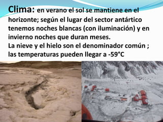 Clima: en verano el sol se mantiene en el
horizonte; según el lugar del sector antártico
tenemos noches blancas (con iluminación) y en
invierno noches que duran meses.
La nieve y el hielo son el denominador común ;
las temperaturas pueden llegar a -59°C
 