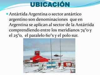 UBICACIÓN
 Antártida Argentina o sector antártico
argentino son denominaciones que en
Argentina se aplican al sector de la Antártida
comprendiendo entre los meridianos 74°o y
el 25°o, el paralelo 60°s y el polo sur.
 
